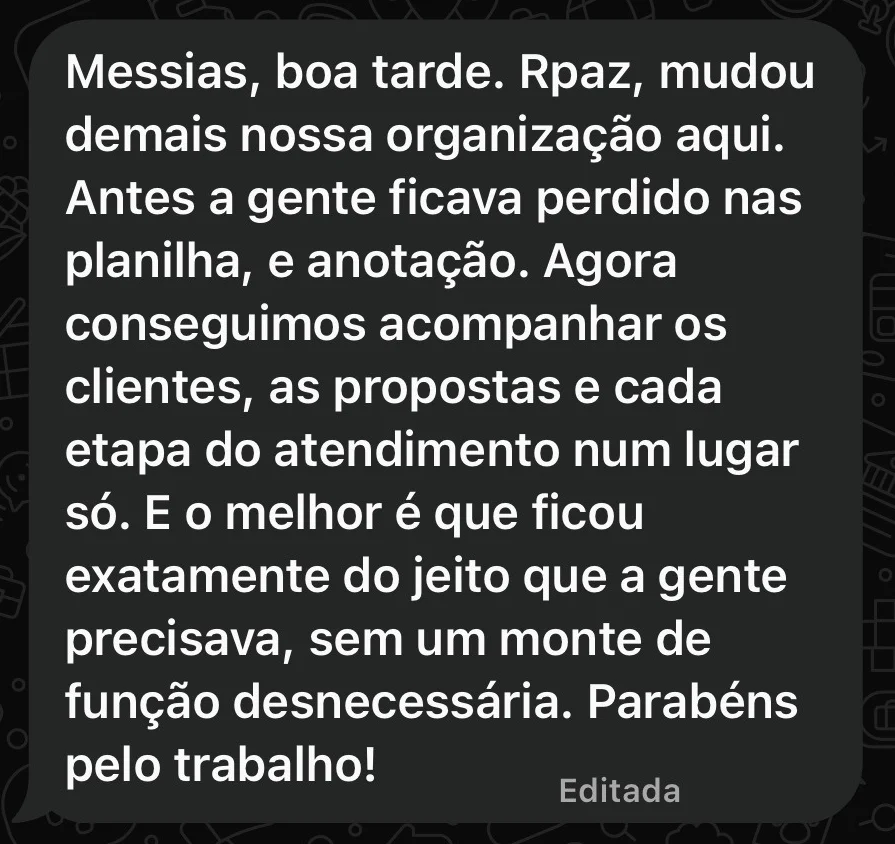 Print do WhatsApp: “Messias, boa tarde. Rpaz, mudou demais nossa organização aqui. Antes a gente ficava perdido nas planilha, e anotação. Agora conseguimos acompanhar os clientes, as propostas e cada etapa do atendimento num lugar só. E o melhor é que ficou exatamente do jeito que a gente precisava, sem um monte de função desnecessária. Parabéns pelo trabalho!”