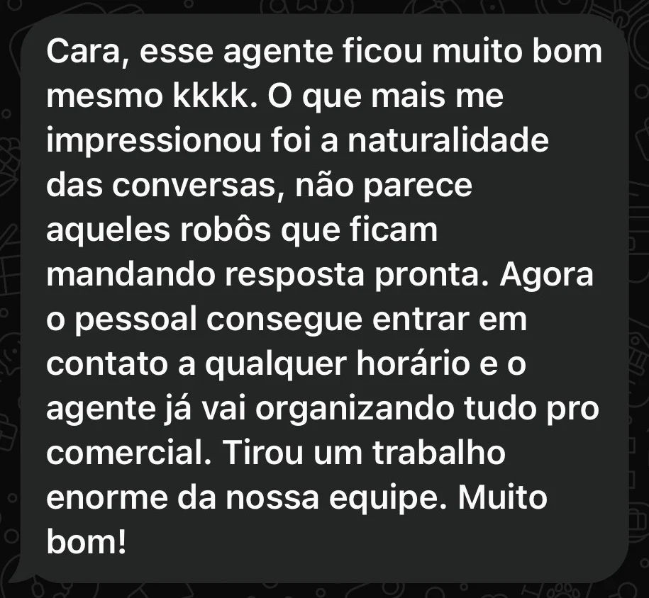 Print do WhatsApp: “Cara, esse agente ficou muito bom mesmo kkkk. O que mais me impressionou foi a naturalidade das conversas, não parece aqueles robôs que ficam mandando resposta pronta. Agora o pessoal consegue entrar em contato a qualquer horário e o agente já vai organizando tudo pro comercial. Tirou um trabalho enorme da nossa equipe. Muito bom!”